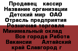 Продавец - кассир › Название организации ­ Детский мир, ОАО › Отрасль предприятия ­ Розничная торговля › Минимальный оклад ­ 25 000 - Все города Работа » Вакансии   . Алтайский край,Славгород г.